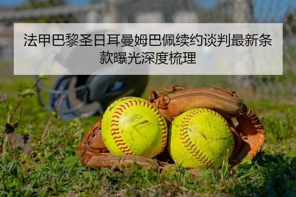 法甲巴黎圣日耳曼姆巴佩续约谈判最新条款曝光深度梳理