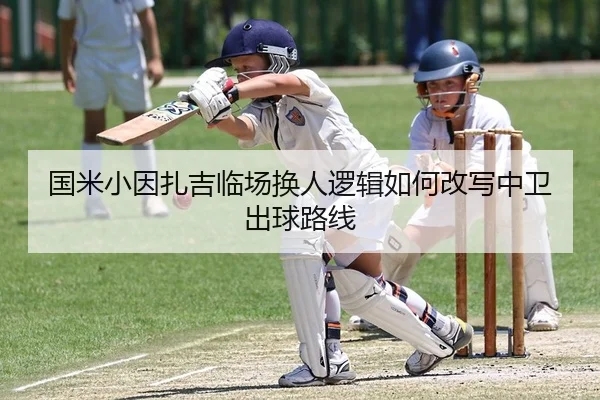 国米小因扎吉临场换人逻辑如何改写中卫出球路线